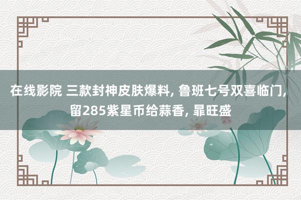 在线影院 三款封神皮肤爆料， 鲁班七号双喜临门， 留285紫星币给蒜香， 暃旺盛