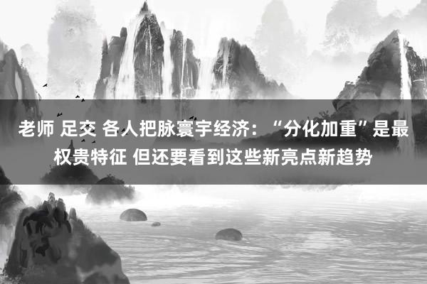 老师 足交 各人把脉寰宇经济：“分化加重”是最权贵特征 但还要看到这些新亮点新趋势