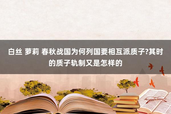 白丝 萝莉 春秋战国为何列国要相互派质子?其时的质子轨制又是怎样的