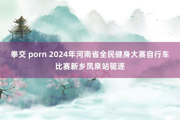 拳交 porn 2024年河南省全民健身大赛自行车比赛新乡凤泉站驱逐