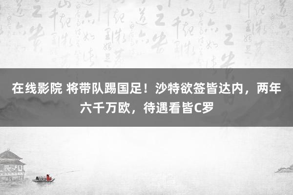 在线影院 将带队踢国足！沙特欲签皆达内，两年六千万欧，待遇看皆C罗