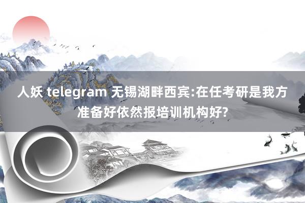 人妖 telegram 无锡湖畔西宾:在任考研是我方准备好依然报培训机构好?