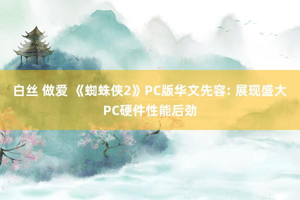 白丝 做爱 《蜘蛛侠2》PC版华文先容: 展现盛大PC硬件性能后劲