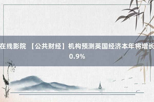 在线影院 【公共财经】机构预测英国经济本年将增长0.9%