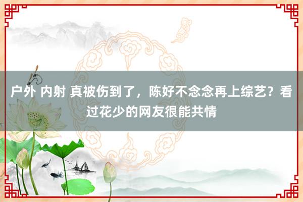 户外 内射 真被伤到了，陈好不念念再上综艺？看过花少的网友很能共情