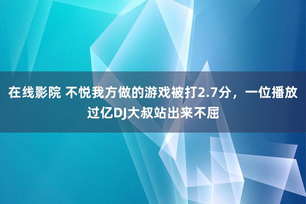 在线影院 不悦我方做的游戏被打2.7分，一位播放过亿DJ大叔站出来不屈