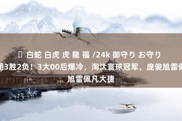 ✨白蛇 白虎 虎 龍 福 /24k 御守り お守り 中国军团3胜2负！3大00后爆冷，淘汰寰球冠军，庞俊旭雷佩凡大捷