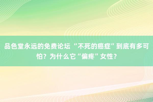 品色堂永远的免费论坛 “不死的癌症”到底有多可怕？为什么它“偏疼”女性？