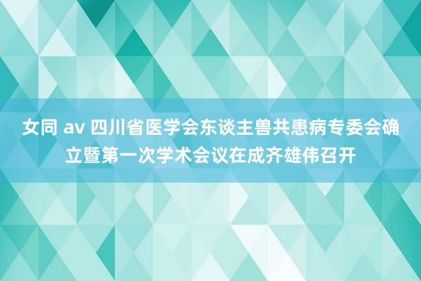 女同 av 四川省医学会东谈主兽共患病专委会确立暨第一次学术会议在成齐雄伟召开