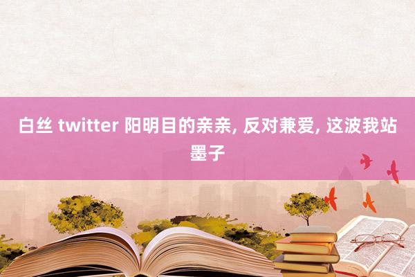 白丝 twitter 阳明目的亲亲， 反对兼爱， 这波我站墨子