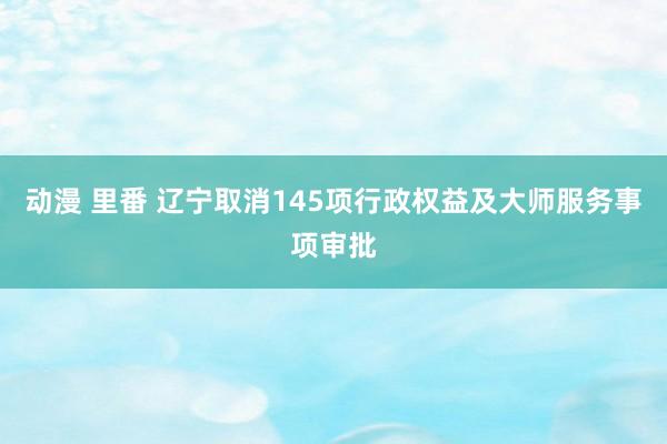 动漫 里番 辽宁取消145项行政权益及大师服务事项审批