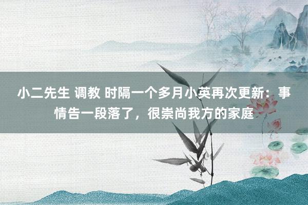 小二先生 调教 时隔一个多月小英再次更新：事情告一段落了，很崇尚我方的家庭