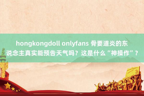 hongkongdoll onlyfans 骨要道炎的东说念主真实能预告天气吗？这是什么“神操作”？