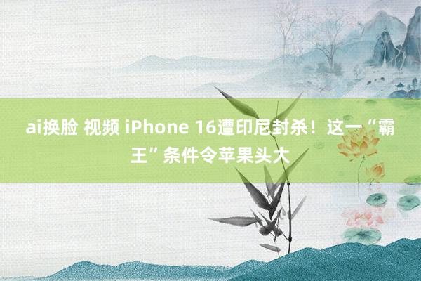 ai换脸 视频 iPhone 16遭印尼封杀！这一“霸王”条件令苹果头大