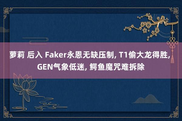 萝莉 后入 Faker永恩无缺压制， T1偷大龙得胜， GEN气象低迷， 鳄鱼魔咒难拆除