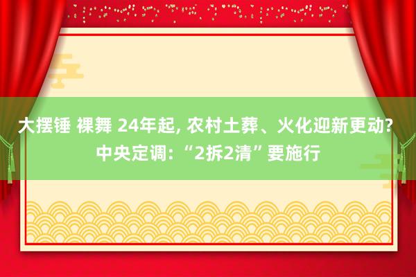 大摆锤 裸舞 24年起， 农村土葬、火化迎新更动? 中央定调: “2拆2清”要施行