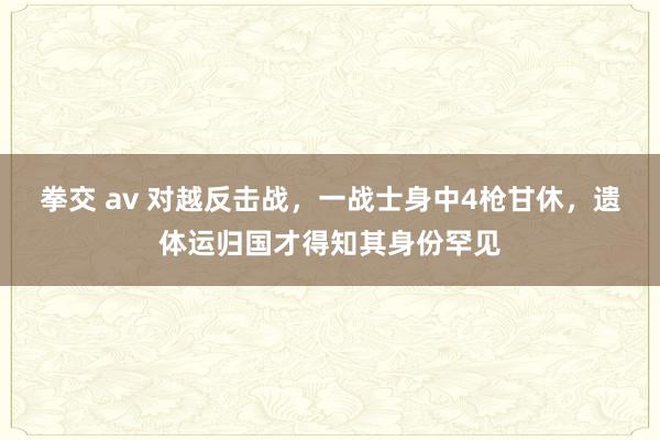 拳交 av 对越反击战，一战士身中4枪甘休，遗体运归国才得知其身份罕见