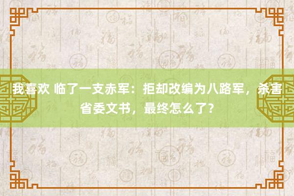 我喜欢 临了一支赤军：拒却改编为八路军，杀害省委文书，最终怎么了？