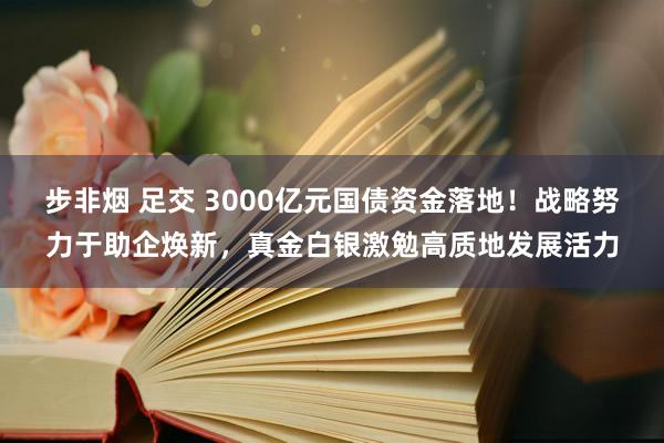 步非烟 足交 3000亿元国债资金落地！战略努力于助企焕新，真金白银激勉高质地发展活力