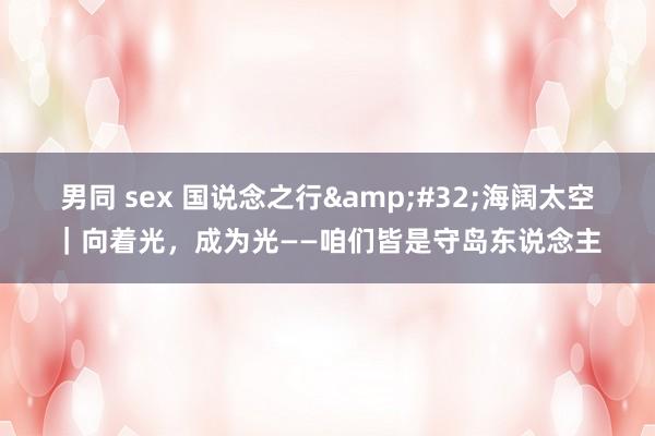 男同 sex 国说念之行&#32;海阔太空｜向着光，成为光——咱们皆是守岛东说念主