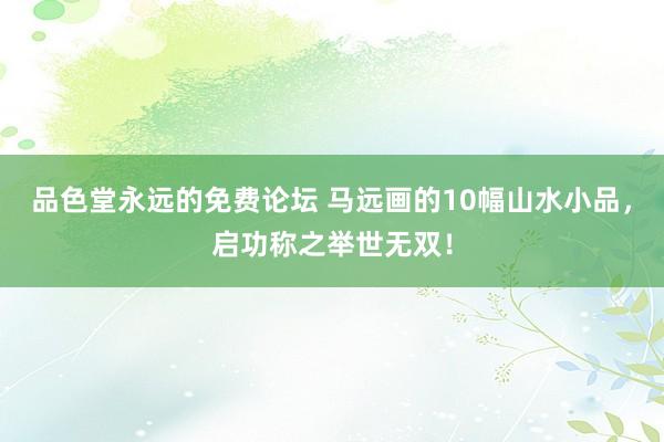 品色堂永远的免费论坛 马远画的10幅山水小品，启功称之举世无双！