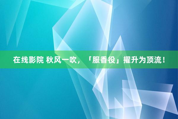 在线影院 秋风一吹，「服香役」擢升为顶流！