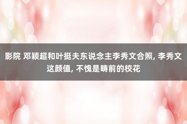 影院 邓颖超和叶挺夫东说念主李秀文合照， 李秀文这颜值， 不愧是畴前的校花