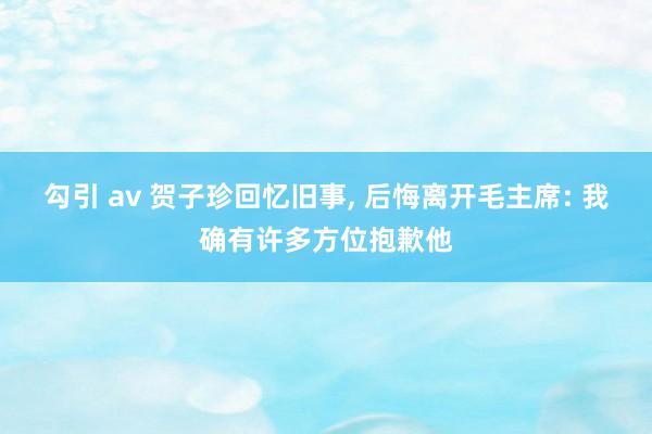 勾引 av 贺子珍回忆旧事， 后悔离开毛主席: 我确有许多方位抱歉他