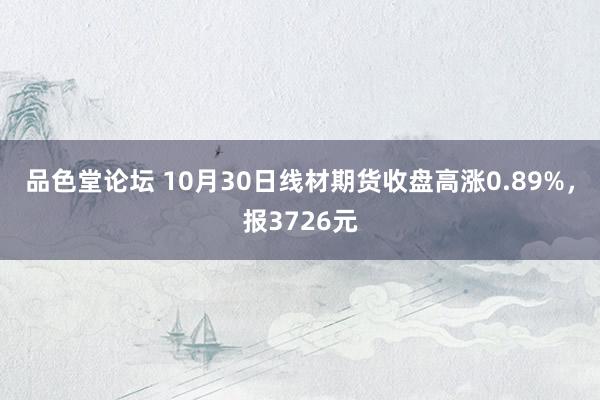 品色堂论坛 10月30日线材期货收盘高涨0.89%，报3726元