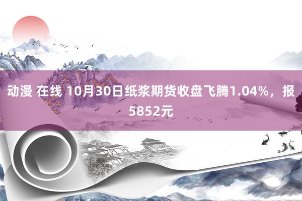 动漫 在线 10月30日纸浆期货收盘飞腾1.04%，报5852元