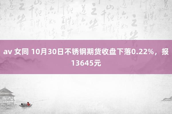 av 女同 10月30日不锈钢期货收盘下落0.22%，报13645元