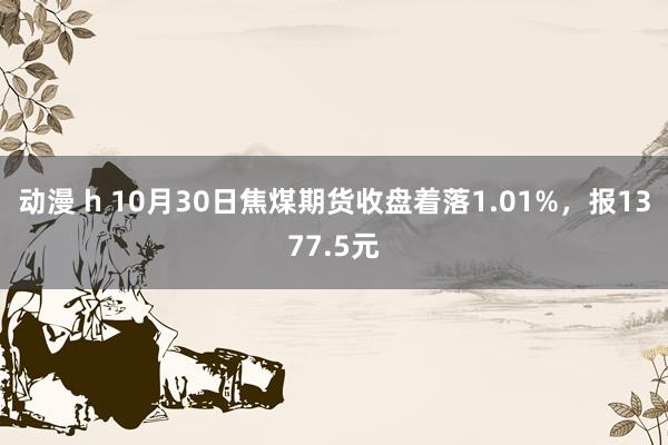 动漫 h 10月30日焦煤期货收盘着落1.01%，报1377.5元