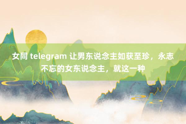 女同 telegram 让男东说念主如获至珍，永志不忘的女东说念主，就这一种