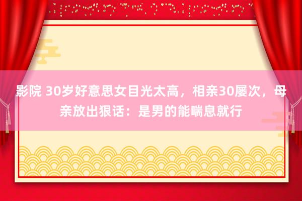 影院 30岁好意思女目光太高，相亲30屡次，母亲放出狠话：是男的能喘息就行