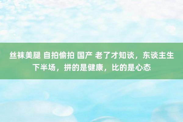 丝袜美腿 自拍偷拍 国产 老了才知谈，东谈主生下半场，拼的是健康，比的是心态