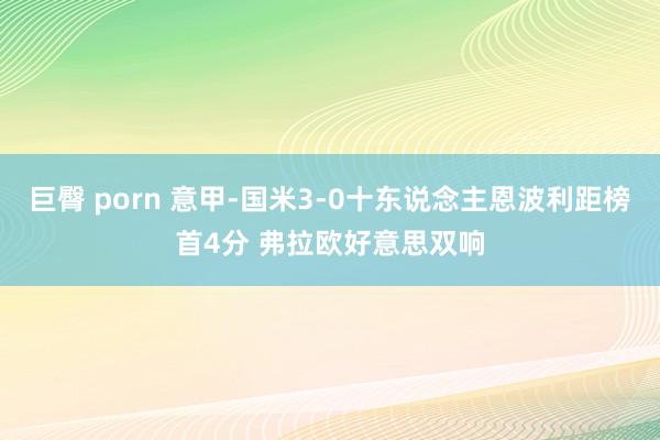 巨臀 porn 意甲-国米3-0十东说念主恩波利距榜首4分 弗拉欧好意思双响