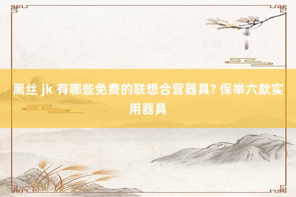 黑丝 jk 有哪些免费的联想合营器具? 保举六款实用器具