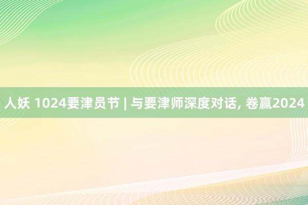 人妖 1024要津员节 | 与要津师深度对话， 卷赢2024