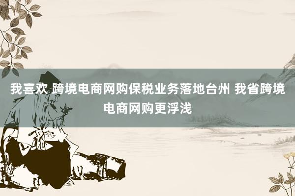 我喜欢 跨境电商网购保税业务落地台州 我省跨境电商网购更浮浅