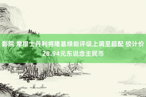 影院 摩根士丹利将隆基绿能评级上调至超配 狡计价28.94元东说念主民币