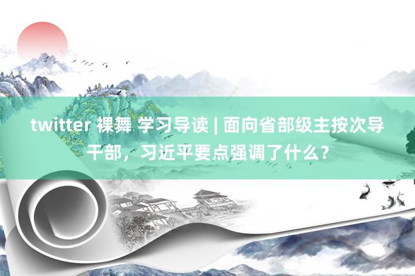 twitter 裸舞 学习导读 | 面向省部级主按次导干部，习近平要点强调了什么？