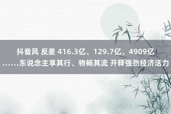 抖音风 反差 416.3亿、129.7亿、4909亿……东说念主享其行、物畅其流 开释强劲经济活力