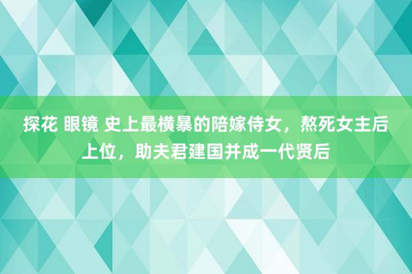 探花 眼镜 史上最横暴的陪嫁侍女，熬死女主后上位，助夫君建国并成一代贤后