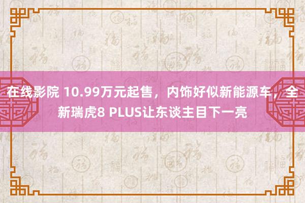 在线影院 10.99万元起售，内饰好似新能源车，全新瑞虎8 PLUS让东谈主目下一亮