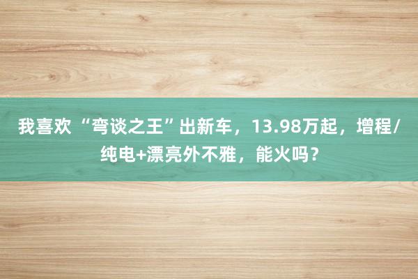 我喜欢 “弯谈之王”出新车，13.98万起，增程/纯电+漂亮外不雅，能火吗？