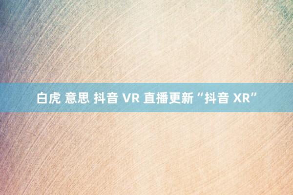 白虎 意思 抖音 VR 直播更新“抖音 XR”