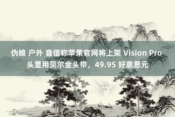 伪娘 户外 音信称苹果官网将上架 Vision Pro 头显用贝尔金头带，49.95 好意思元