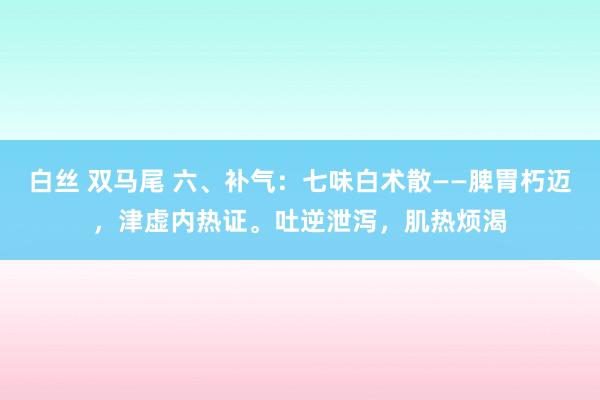 白丝 双马尾 六、补气：七味白术散——脾胃朽迈，津虚内热证。吐逆泄泻，肌热烦渴