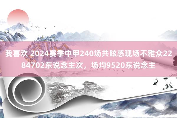 我喜欢 2024赛季中甲240场共眩惑现场不雅众2284702东说念主次，场均9520东说念主