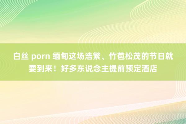 白丝 porn 缅甸这场浩繁、竹苞松茂的节日就要到来！好多东说念主提前预定酒店